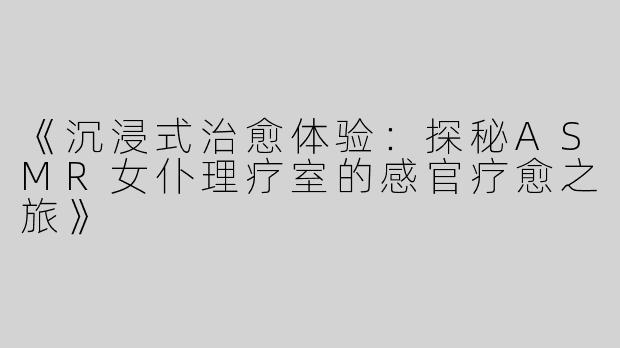 《沉浸式治愈体验：探秘ASMR女仆理疗室的感官疗愈之旅》