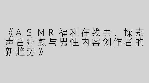 《ASMR福利在线男：探索声音疗愈与男性内容创作者的新趋势》
