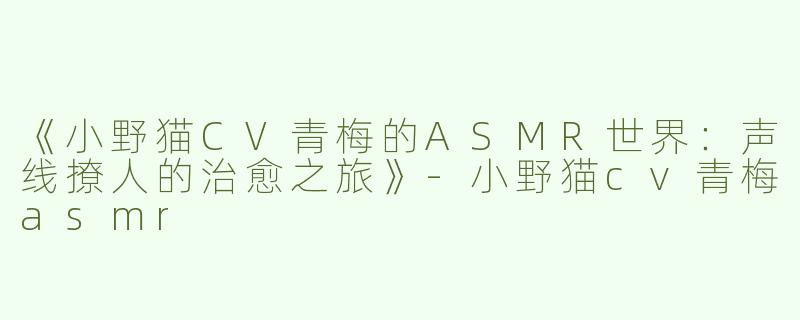 《小野猫CV青梅的ASMR世界：声线撩人的治愈之旅》-小野猫cv青梅asmr