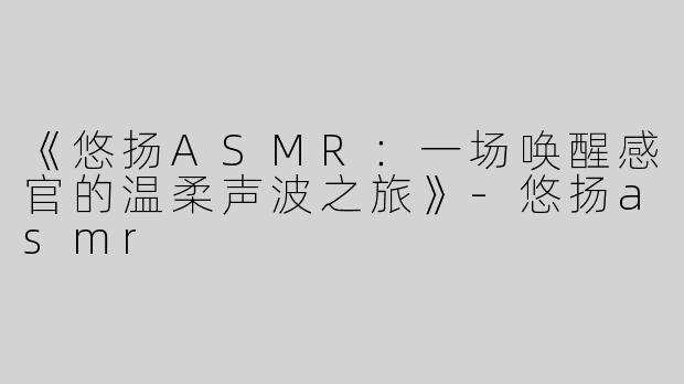 《悠扬ASMR：一场唤醒感官的温柔声波之旅》-悠扬asmr