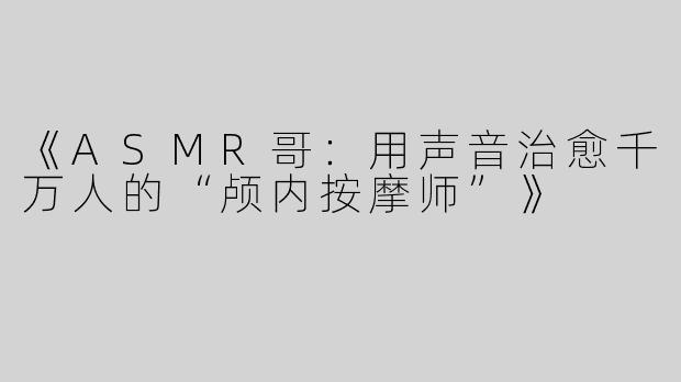 《ASMR哥：用声音治愈千万人的“颅内按摩师”》