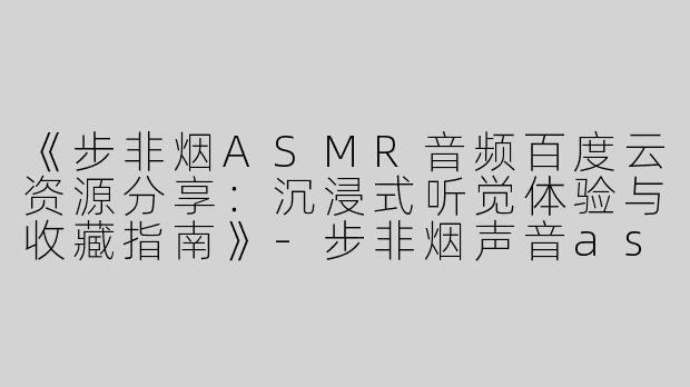 《步非烟ASMR音频百度云资源分享：沉浸式听觉体验与收藏指南》-步非烟声音asmr百度云