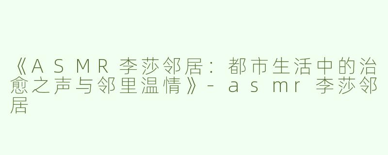 《ASMR李莎邻居：都市生活中的治愈之声与邻里温情》-asmr李莎邻居