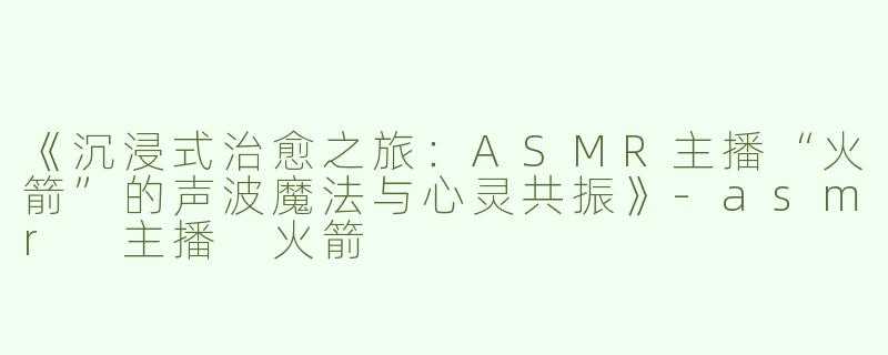 《沉浸式治愈之旅：ASMR主播“火箭”的声波魔法与心灵共振》-asmr 主播 火箭
