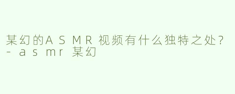 某幻的ASMR视频有什么独特之处？-asmr某幻