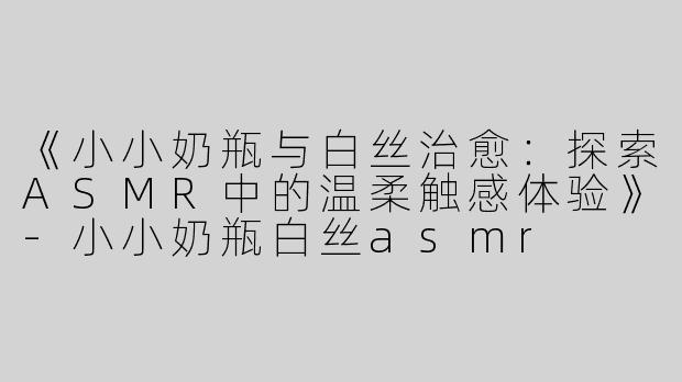 《小小奶瓶与白丝治愈：探索ASMR中的温柔触感体验》-小小奶瓶白丝asmr