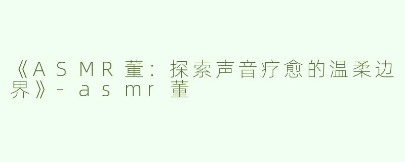 《ASMR董：探索声音疗愈的温柔边界》-asmr董