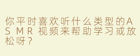 你平时喜欢听什么类型的ASMR视频来帮助学习或放松呀？