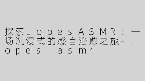 探索LopesASMR：一场沉浸式的感官治愈之旅-lopes asmr