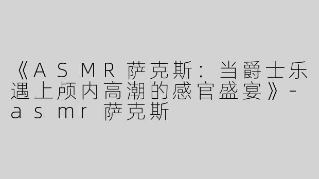 《ASMR萨克斯：当爵士乐遇上颅内高潮的感官盛宴》-asmr萨克斯