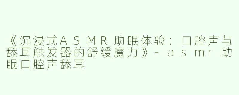 《沉浸式ASMR助眠体验：口腔声与舔耳触发器的舒缓魔力》-asmr助眠口腔声舔耳