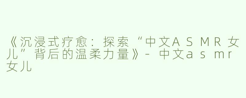 《沉浸式疗愈：探索“中文ASMR女儿”背后的温柔力量》-中文asmr女儿