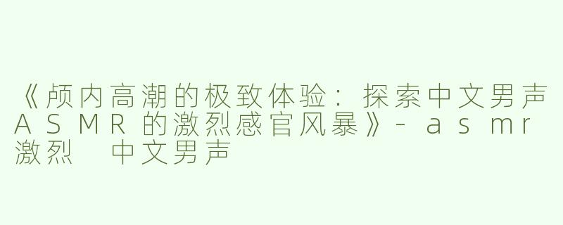 《颅内高潮的极致体验：探索中文男声ASMR的激烈感官风暴》-asmr激烈 中文男声