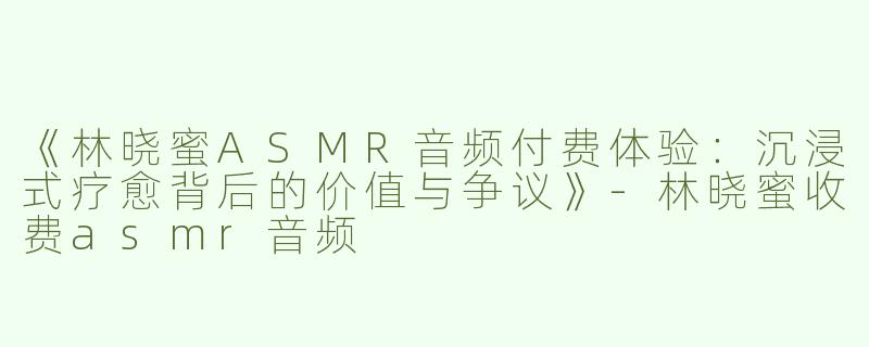 《林晓蜜ASMR音频付费体验：沉浸式疗愈背后的价值与争议》-林晓蜜收费asmr音频