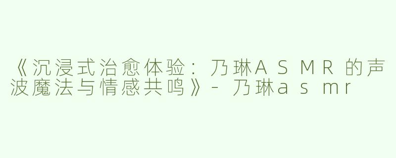 《沉浸式治愈体验：乃琳ASMR的声波魔法与情感共鸣》-乃琳asmr
