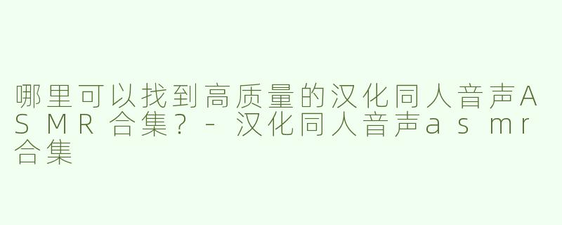 哪里可以找到高质量的汉化同人音声ASMR合集？-汉化同人音声asmr合集