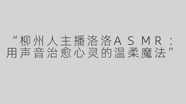 “柳州人主播洛洛ASMR：用声音治愈心灵的温柔魔法”