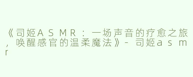《司姬ASMR：一场声音的疗愈之旅，唤醒感官的温柔魔法》-司姬asmr