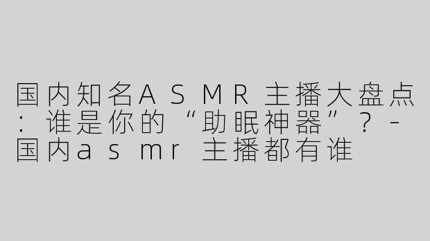 国内知名ASMR主播大盘点：谁是你的“助眠神器”？-国内asmr主播都有谁