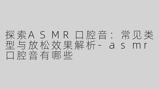 探索ASMR口腔音：常见类型与放松效果解析-asmr口腔音有哪些