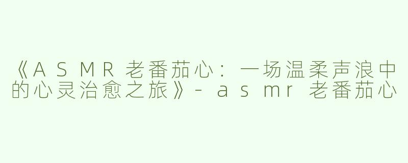 《ASMR老番茄心：一场温柔声浪中的心灵治愈之旅》-asmr老番茄心