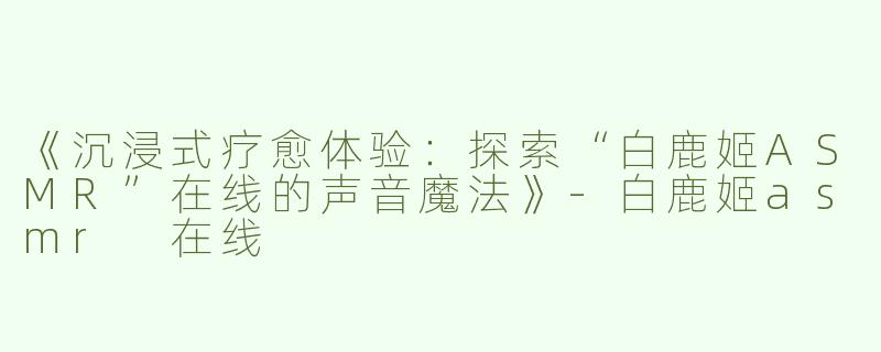 《沉浸式疗愈体验：探索“白鹿姬ASMR”在线的声音魔法》-白鹿姬asmr 在线