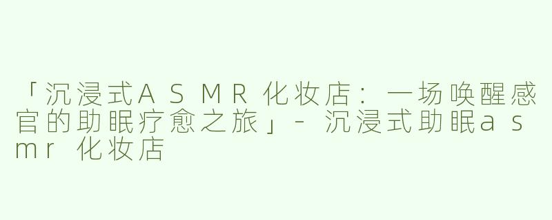 「沉浸式ASMR化妆店：一场唤醒感官的助眠疗愈之旅」-沉浸式助眠asmr化妆店