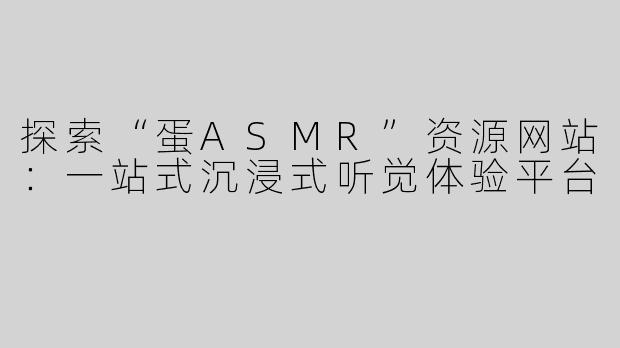 探索“蛋ASMR”资源网站：一站式沉浸式听觉体验平台