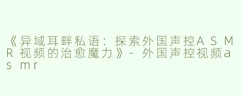 《异域耳畔私语：探索外国声控ASMR视频的治愈魔力》-外国声控视频asmr