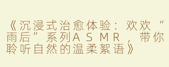 《沉浸式治愈体验：欢欢“雨后”系列ASMR，带你聆听自然的温柔絮语》