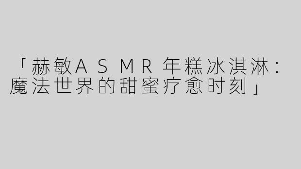 「赫敏ASMR年糕冰淇淋：魔法世界的甜蜜疗愈时刻」