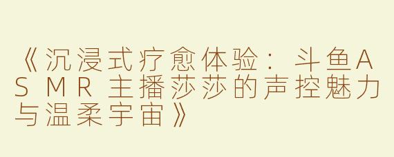 《沉浸式疗愈体验：斗鱼ASMR主播莎莎的声控魅力与温柔宇宙》
