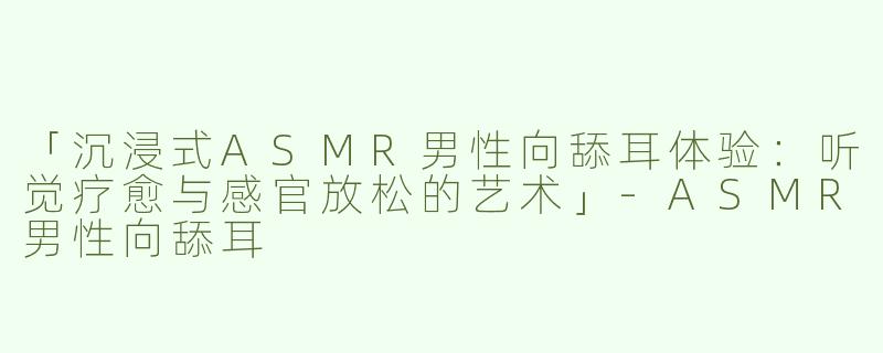 「沉浸式ASMR男性向舔耳体验：听觉疗愈与感官放松的艺术」-ASMR男性向舔耳
