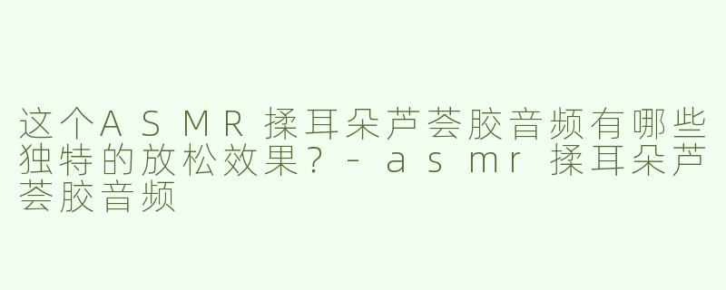 这个ASMR揉耳朵芦荟胶音频有哪些独特的放松效果？-asmr揉耳朵芦荟胶音频