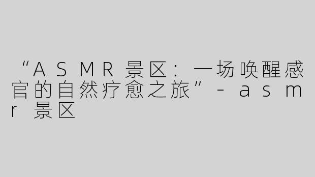 “ASMR景区：一场唤醒感官的自然疗愈之旅”-asmr景区