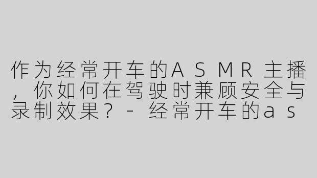 作为经常开车的ASMR主播，你如何在驾驶时兼顾安全与录制效果？-经常开车的asmr主播