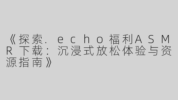 《探索.echo福利ASMR下载：沉浸式放松体验与资源指南》