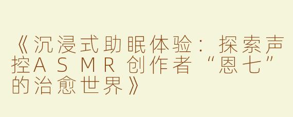 《沉浸式助眠体验：探索声控ASMR创作者“恩七”的治愈世界》