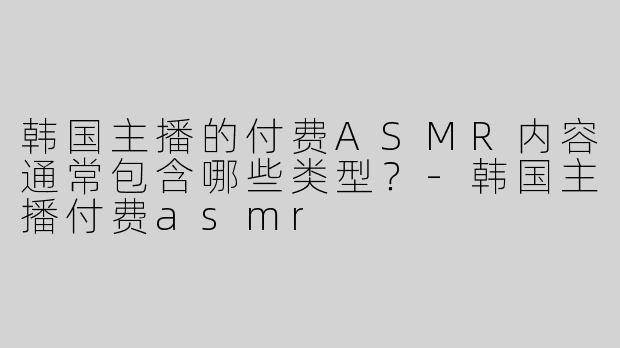 韩国主播的付费ASMR内容通常包含哪些类型？-韩国主播付费asmr