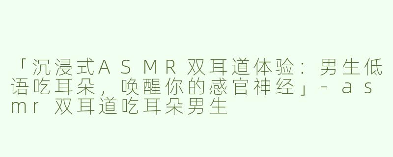 「沉浸式ASMR双耳道体验：男生低语吃耳朵，唤醒你的感官神经」-asmr双耳道吃耳朵男生