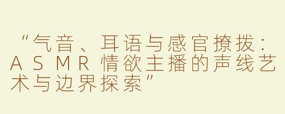 “气音、耳语与感官撩拨：ASMR情欲主播的声线艺术与边界探索”