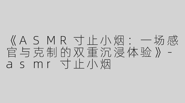 《ASMR寸止小烟：一场感官与克制的双重沉浸体验》-asmr寸止小烟