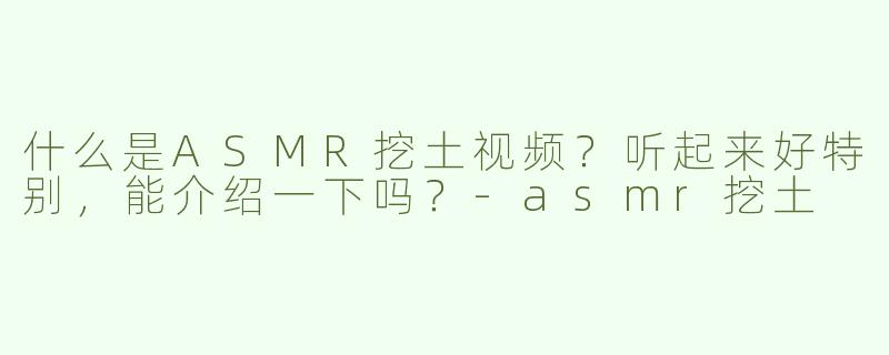 什么是ASMR挖土视频？听起来好特别，能介绍一下吗？-asmr挖土