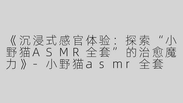 《沉浸式感官体验：探索“小野猫ASMR全套”的治愈魔力》-小野猫asmr全套