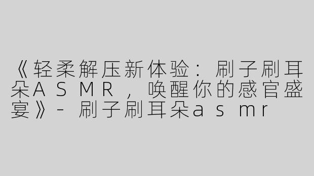 《轻柔解压新体验：刷子刷耳朵ASMR，唤醒你的感官盛宴》-刷子刷耳朵asmr