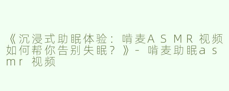 《沉浸式助眠体验：啃麦ASMR视频如何帮你告别失眠？》-啃麦助眠asmr视频
