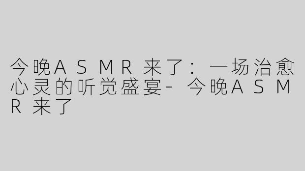 今晚ASMR来了：一场治愈心灵的听觉盛宴-今晚ASMR来了