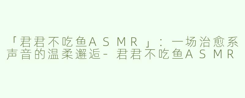 「君君不吃鱼ASMR」：一场治愈系声音的温柔邂逅-君君不吃鱼ASMR