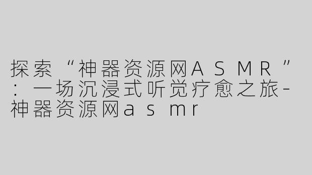 探索“神器资源网ASMR”：一场沉浸式听觉疗愈之旅-神器资源网asmr