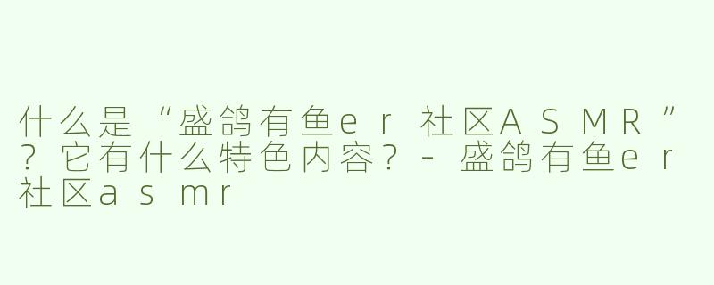 什么是“盛鸽有鱼er社区ASMR”？它有什么特色内容？-盛鸽有鱼er社区asmr